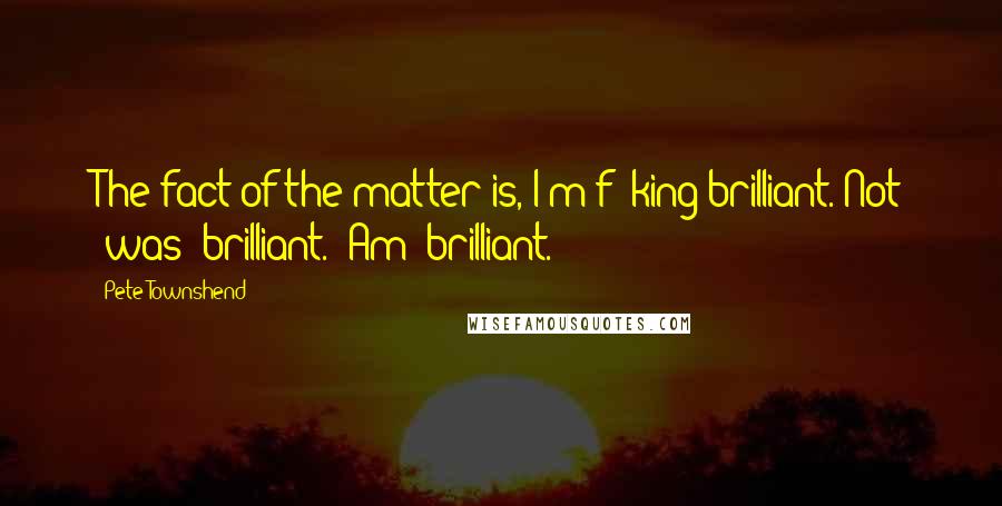 Pete Townshend Quotes: The fact of the matter is, I'm f**king brilliant. Not 'was' brilliant. 'Am' brilliant.