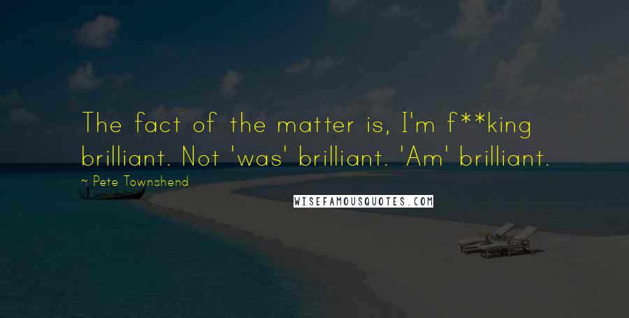 Pete Townshend Quotes: The fact of the matter is, I'm f**king brilliant. Not 'was' brilliant. 'Am' brilliant.