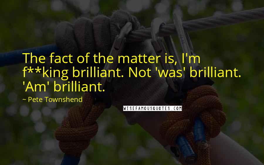 Pete Townshend Quotes: The fact of the matter is, I'm f**king brilliant. Not 'was' brilliant. 'Am' brilliant.