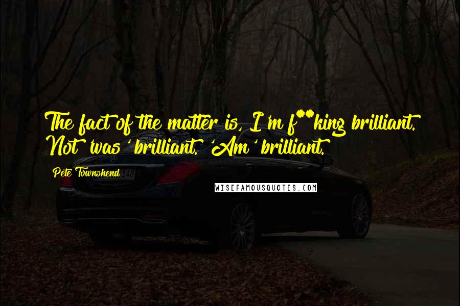 Pete Townshend Quotes: The fact of the matter is, I'm f**king brilliant. Not 'was' brilliant. 'Am' brilliant.