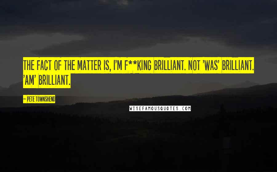 Pete Townshend Quotes: The fact of the matter is, I'm f**king brilliant. Not 'was' brilliant. 'Am' brilliant.