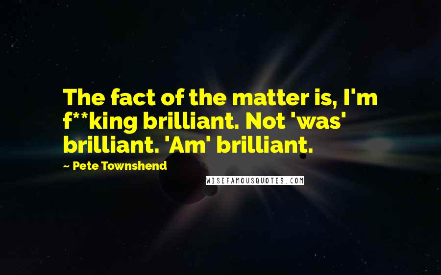 Pete Townshend Quotes: The fact of the matter is, I'm f**king brilliant. Not 'was' brilliant. 'Am' brilliant.