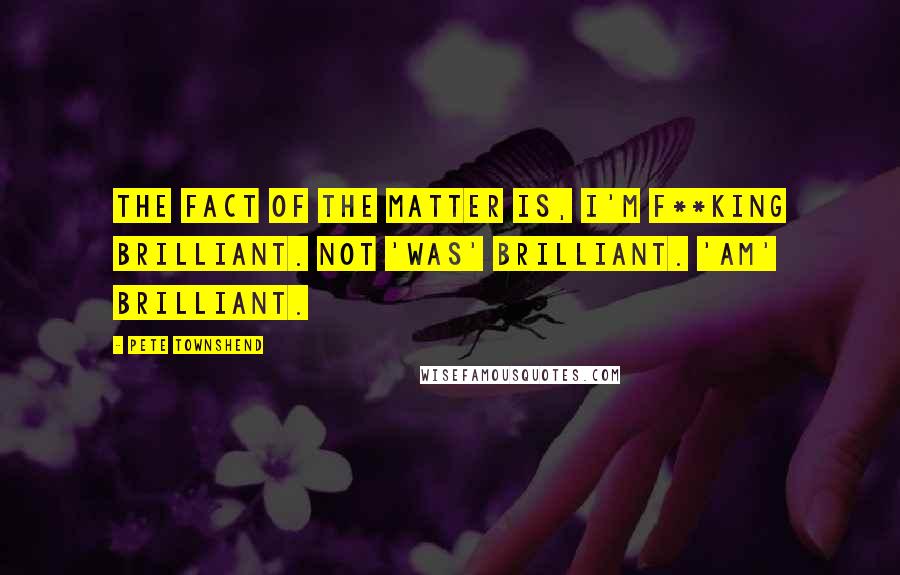 Pete Townshend Quotes: The fact of the matter is, I'm f**king brilliant. Not 'was' brilliant. 'Am' brilliant.