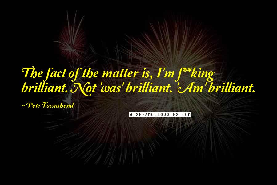 Pete Townshend Quotes: The fact of the matter is, I'm f**king brilliant. Not 'was' brilliant. 'Am' brilliant.