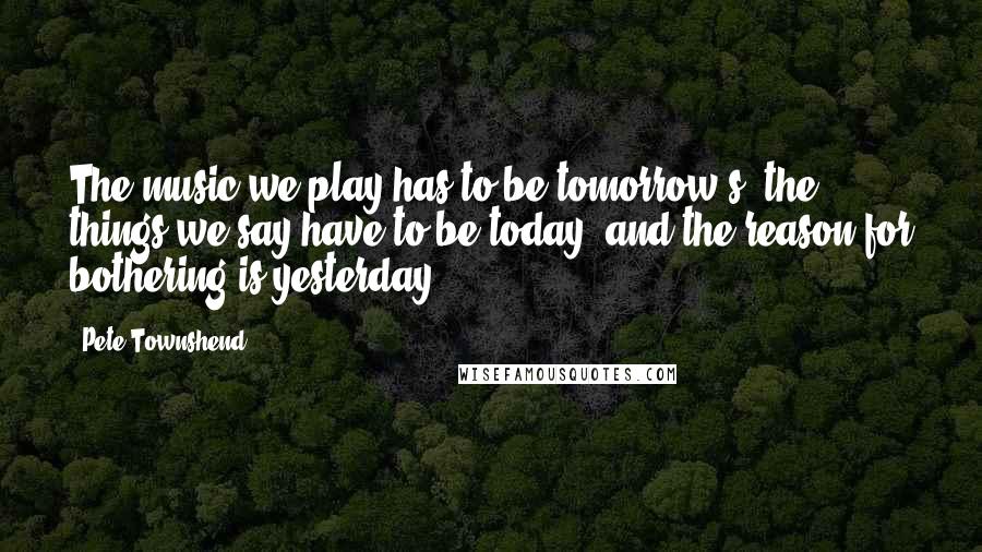 Pete Townshend Quotes: The music we play has to be tomorrow's, the things we say have to be today, and the reason for bothering is yesterday.