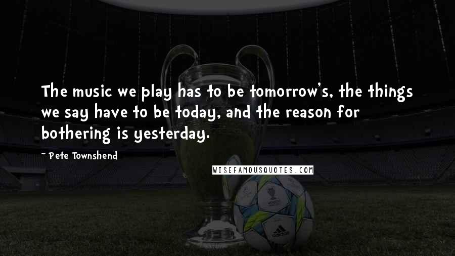 Pete Townshend Quotes: The music we play has to be tomorrow's, the things we say have to be today, and the reason for bothering is yesterday.