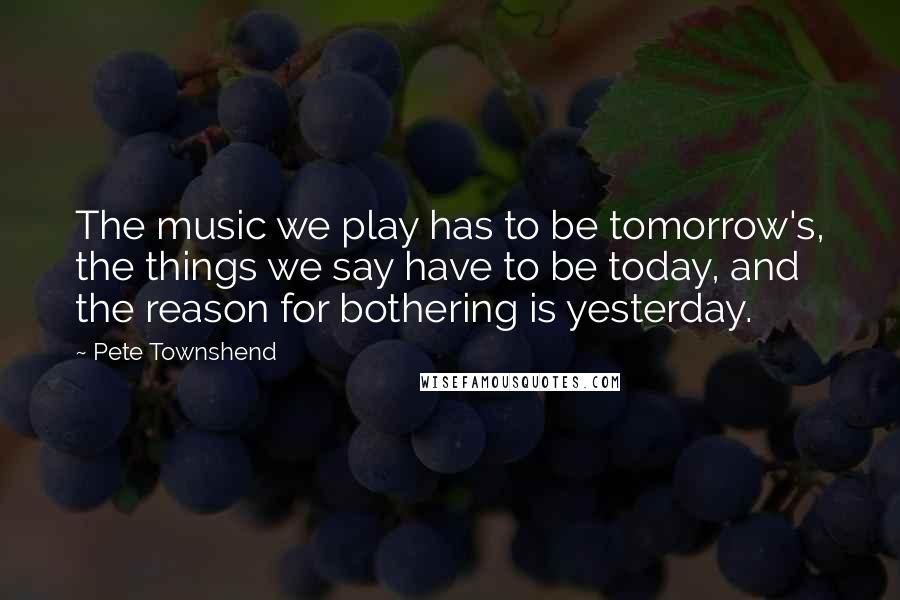 Pete Townshend Quotes: The music we play has to be tomorrow's, the things we say have to be today, and the reason for bothering is yesterday.