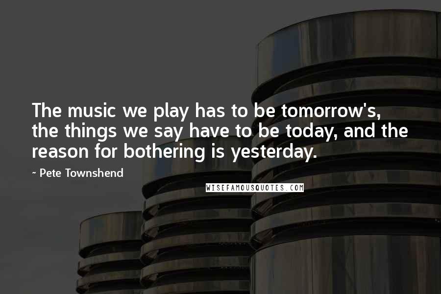 Pete Townshend Quotes: The music we play has to be tomorrow's, the things we say have to be today, and the reason for bothering is yesterday.