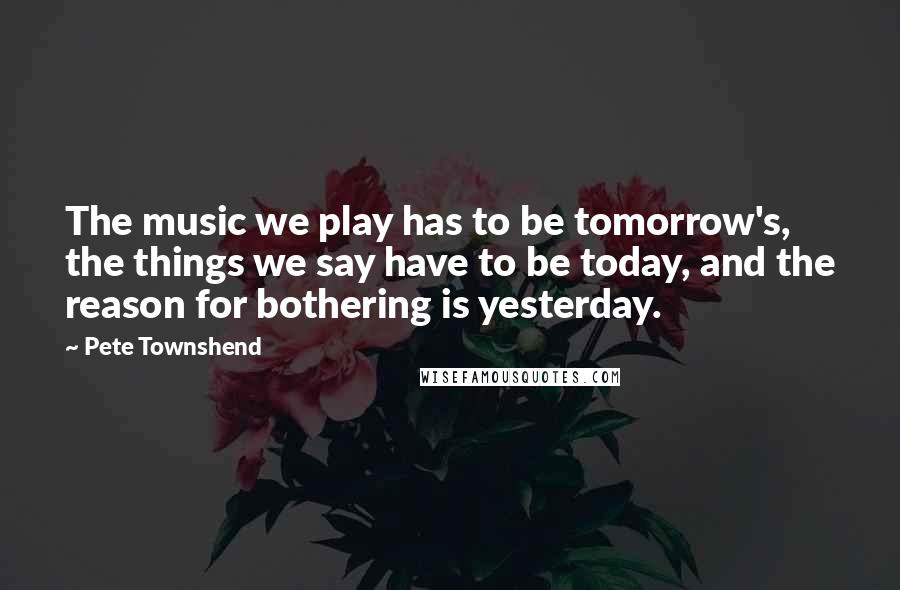 Pete Townshend Quotes: The music we play has to be tomorrow's, the things we say have to be today, and the reason for bothering is yesterday.