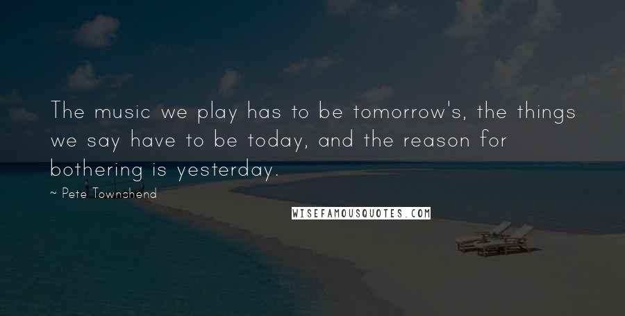 Pete Townshend Quotes: The music we play has to be tomorrow's, the things we say have to be today, and the reason for bothering is yesterday.