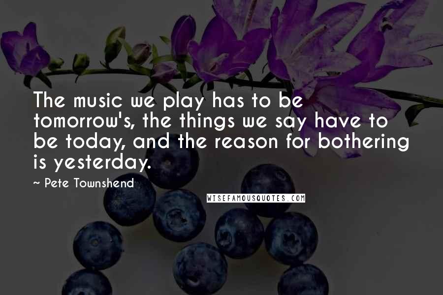 Pete Townshend Quotes: The music we play has to be tomorrow's, the things we say have to be today, and the reason for bothering is yesterday.