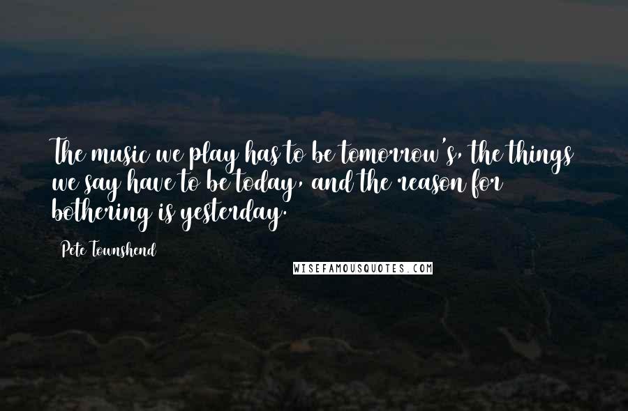 Pete Townshend Quotes: The music we play has to be tomorrow's, the things we say have to be today, and the reason for bothering is yesterday.