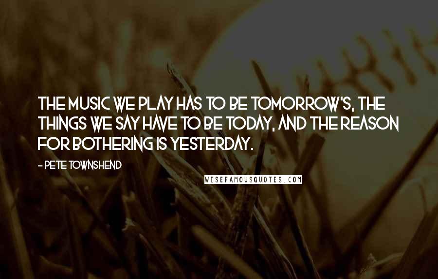 Pete Townshend Quotes: The music we play has to be tomorrow's, the things we say have to be today, and the reason for bothering is yesterday.