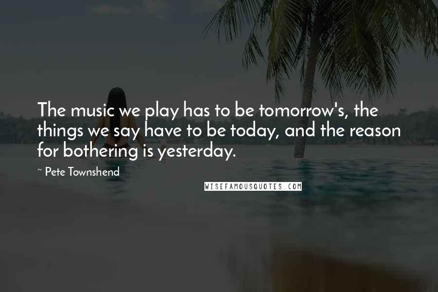 Pete Townshend Quotes: The music we play has to be tomorrow's, the things we say have to be today, and the reason for bothering is yesterday.