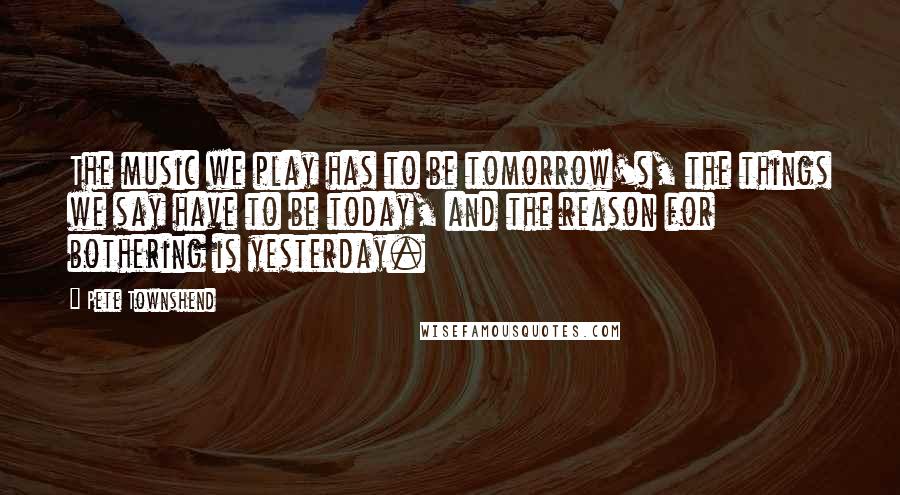 Pete Townshend Quotes: The music we play has to be tomorrow's, the things we say have to be today, and the reason for bothering is yesterday.