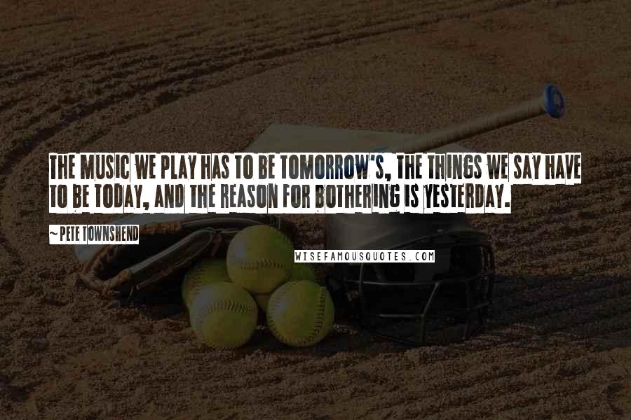 Pete Townshend Quotes: The music we play has to be tomorrow's, the things we say have to be today, and the reason for bothering is yesterday.