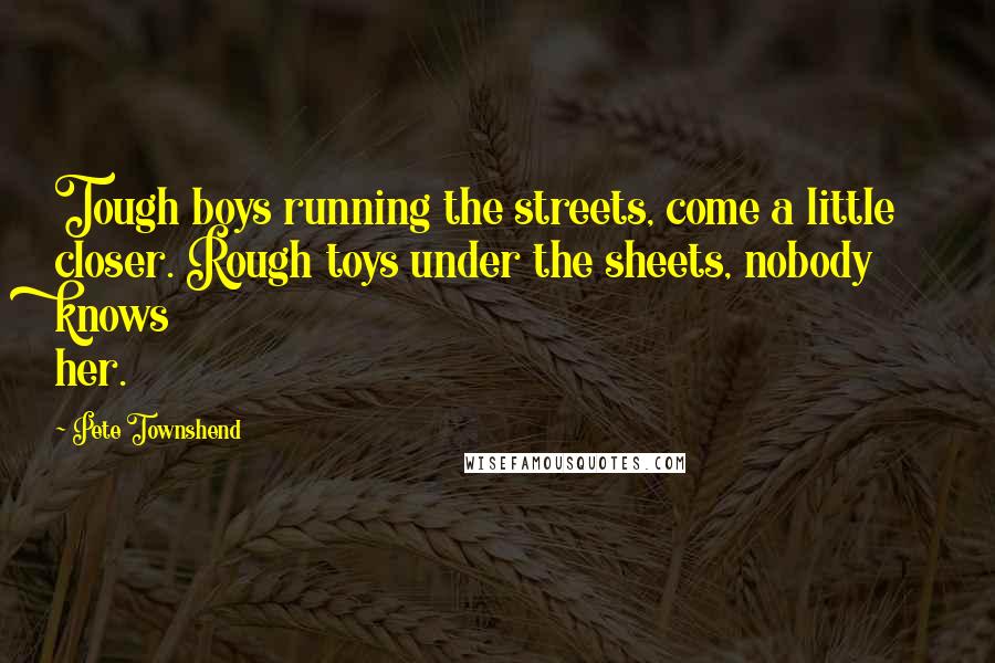 Pete Townshend Quotes: Tough boys running the streets, come a little closer. Rough toys under the sheets, nobody knows her.