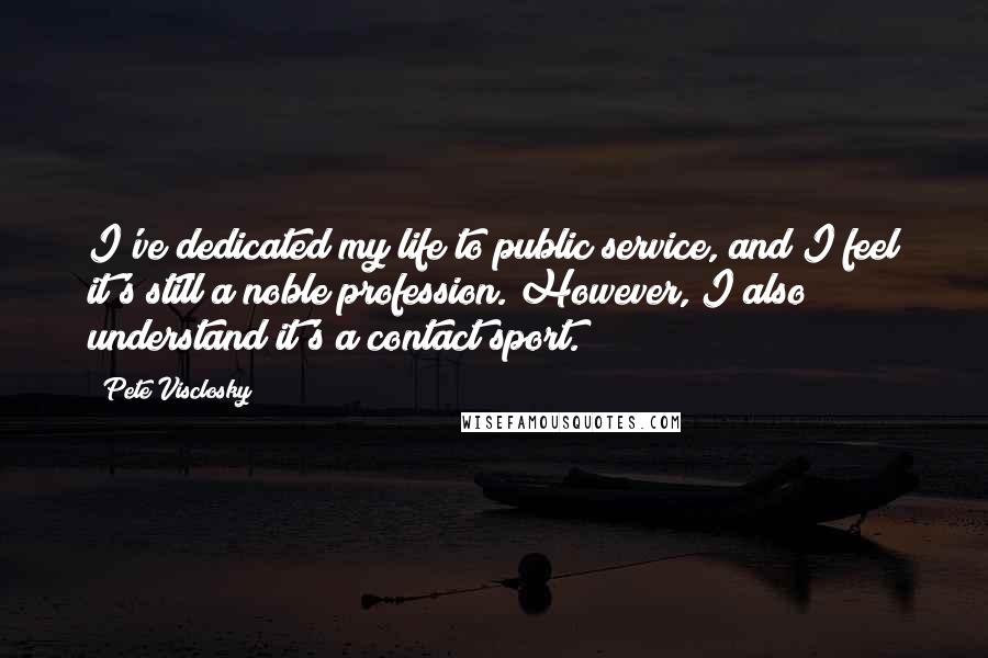 Pete Visclosky Quotes: I've dedicated my life to public service, and I feel it's still a noble profession. However, I also understand it's a contact sport.