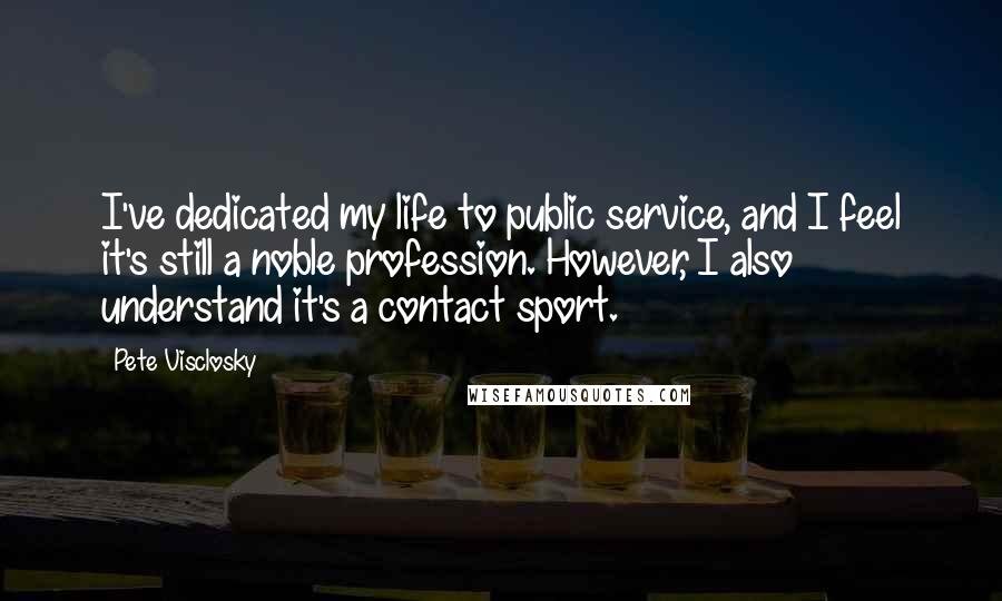 Pete Visclosky Quotes: I've dedicated my life to public service, and I feel it's still a noble profession. However, I also understand it's a contact sport.