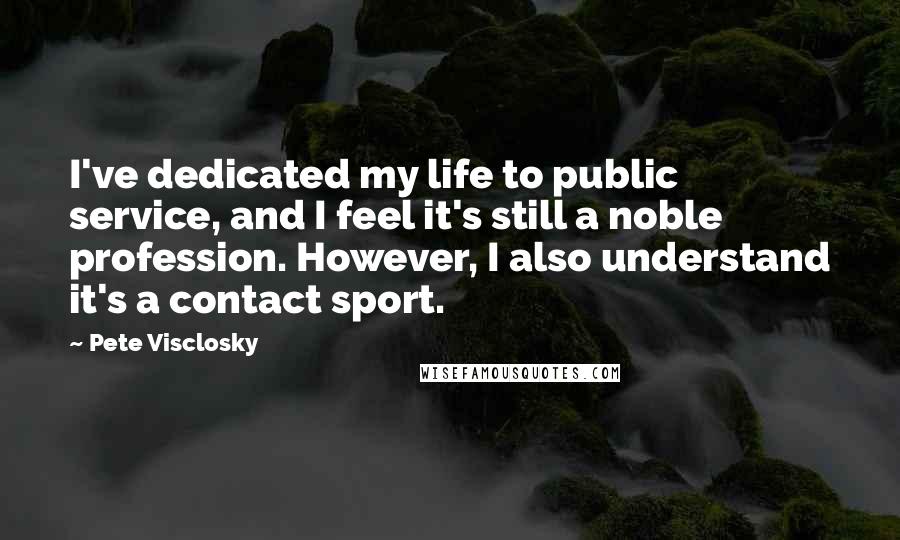 Pete Visclosky Quotes: I've dedicated my life to public service, and I feel it's still a noble profession. However, I also understand it's a contact sport.