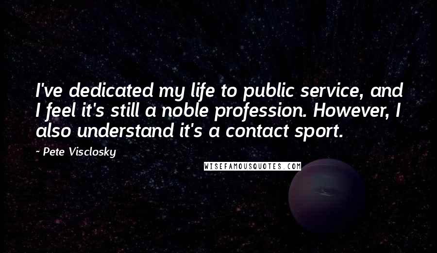 Pete Visclosky Quotes: I've dedicated my life to public service, and I feel it's still a noble profession. However, I also understand it's a contact sport.