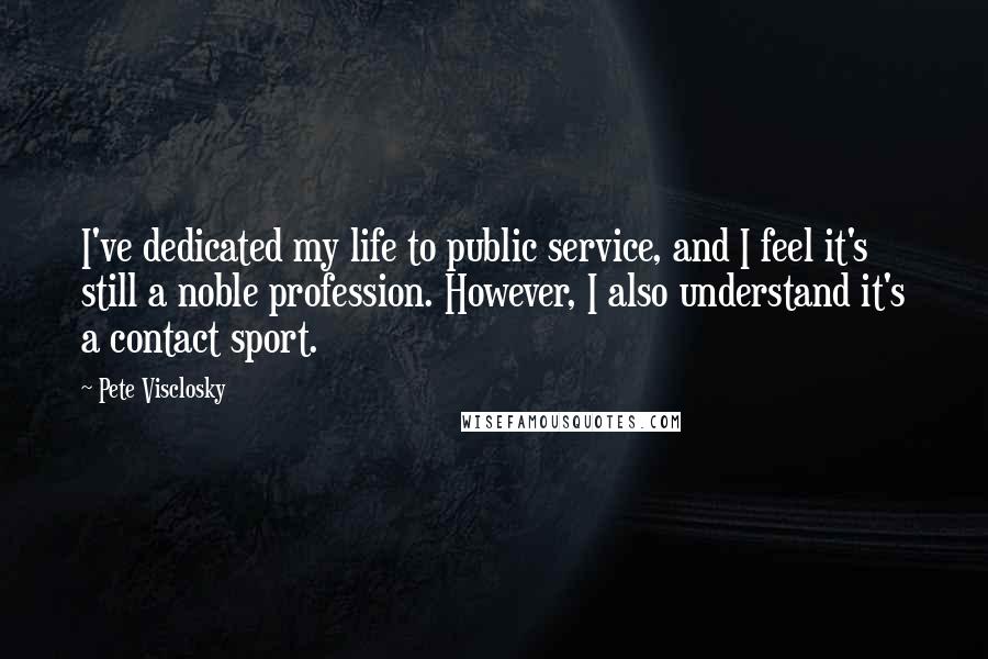 Pete Visclosky Quotes: I've dedicated my life to public service, and I feel it's still a noble profession. However, I also understand it's a contact sport.