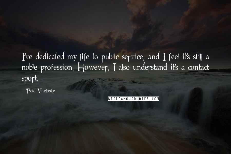 Pete Visclosky Quotes: I've dedicated my life to public service, and I feel it's still a noble profession. However, I also understand it's a contact sport.