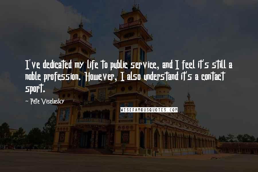 Pete Visclosky Quotes: I've dedicated my life to public service, and I feel it's still a noble profession. However, I also understand it's a contact sport.