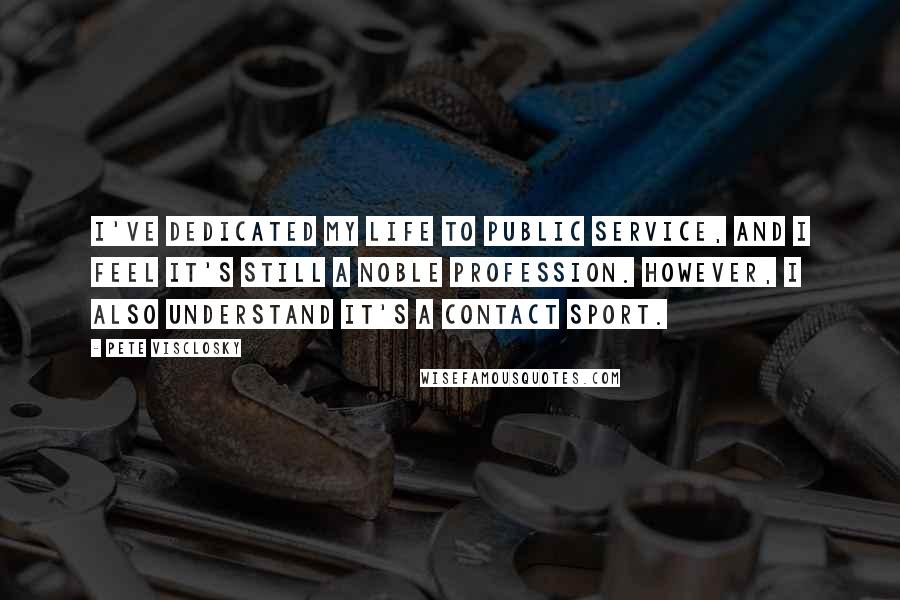 Pete Visclosky Quotes: I've dedicated my life to public service, and I feel it's still a noble profession. However, I also understand it's a contact sport.