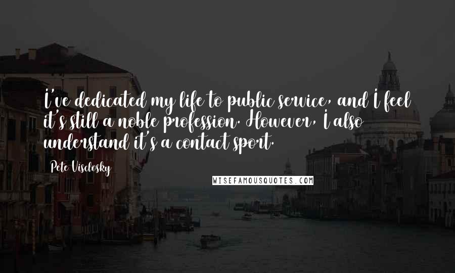 Pete Visclosky Quotes: I've dedicated my life to public service, and I feel it's still a noble profession. However, I also understand it's a contact sport.