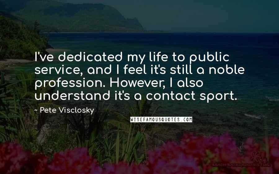 Pete Visclosky Quotes: I've dedicated my life to public service, and I feel it's still a noble profession. However, I also understand it's a contact sport.