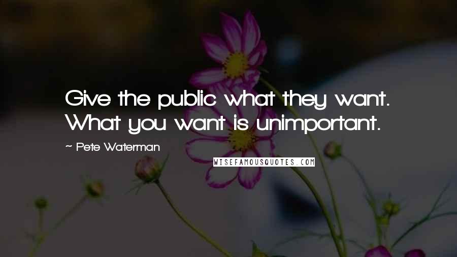 Pete Waterman Quotes: Give the public what they want. What you want is unimportant.
