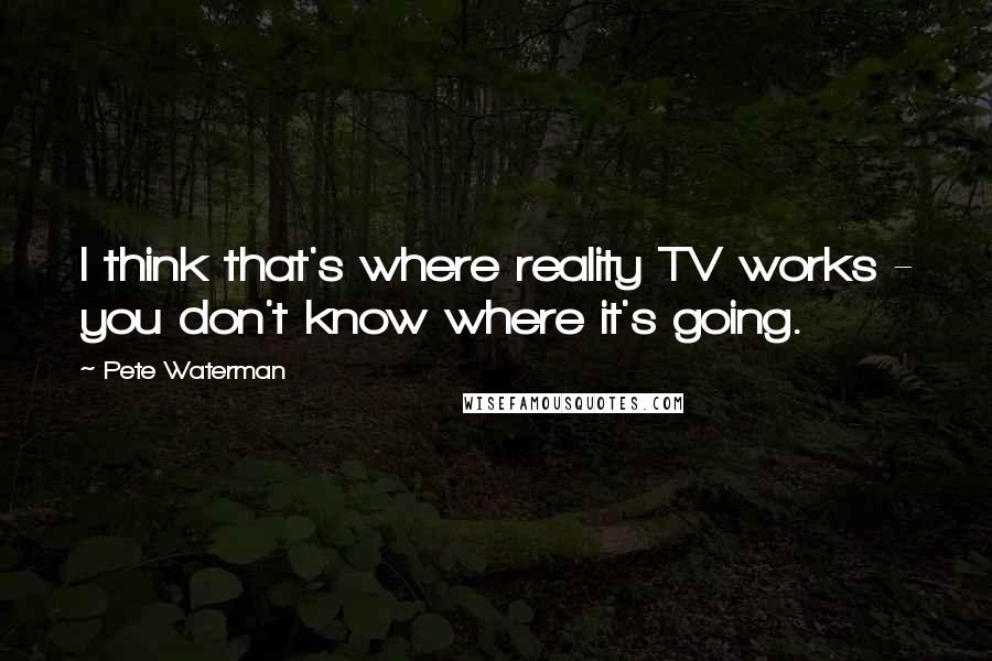 Pete Waterman Quotes: I think that's where reality TV works - you don't know where it's going.