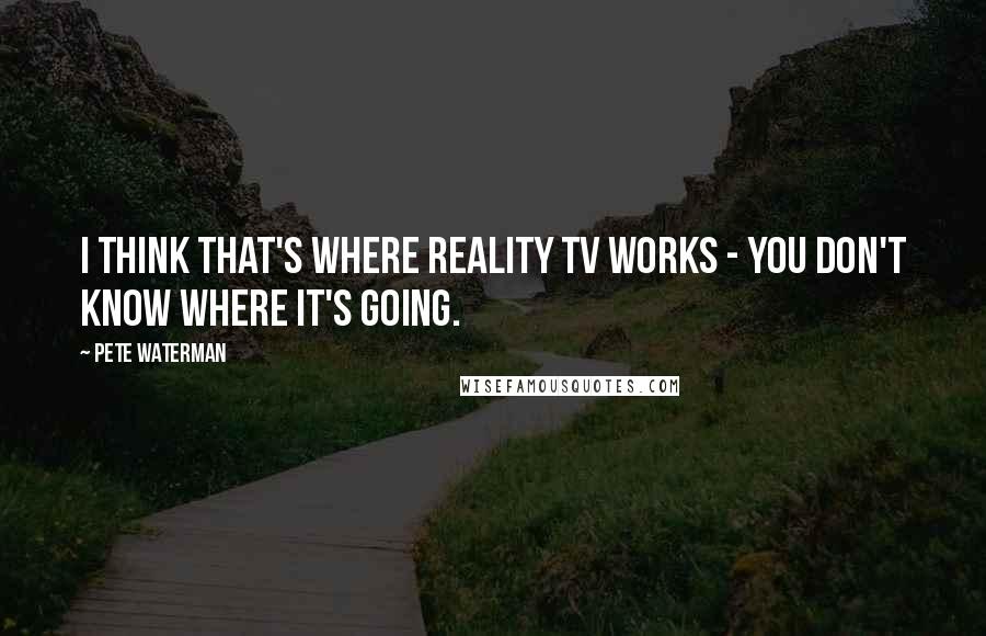 Pete Waterman Quotes: I think that's where reality TV works - you don't know where it's going.