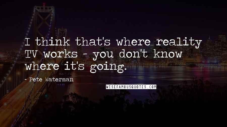 Pete Waterman Quotes: I think that's where reality TV works - you don't know where it's going.