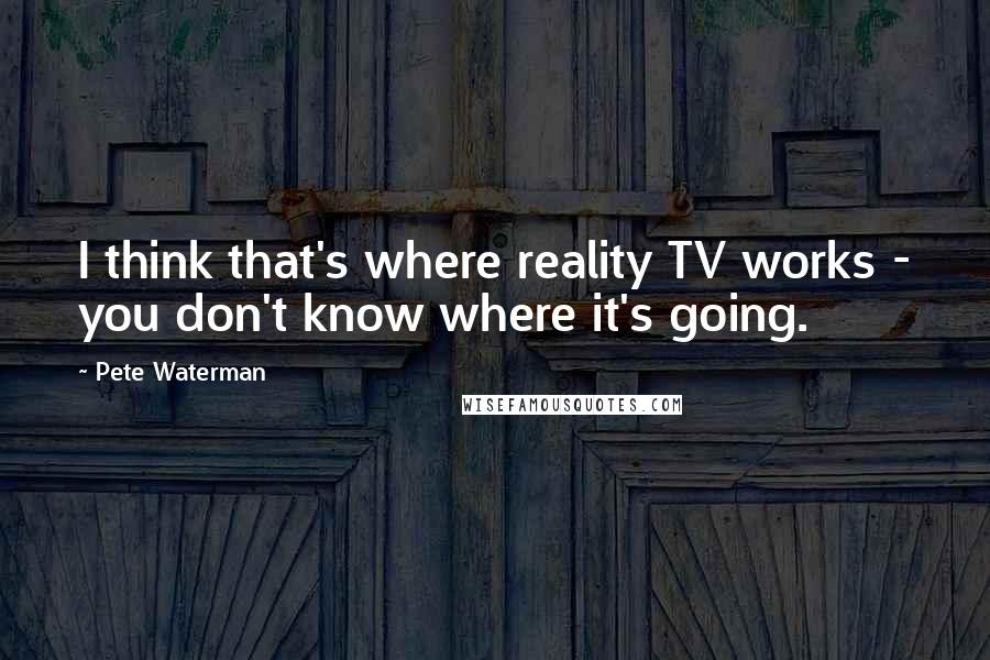 Pete Waterman Quotes: I think that's where reality TV works - you don't know where it's going.
