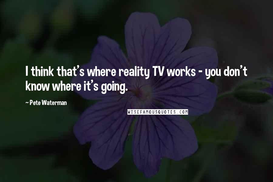 Pete Waterman Quotes: I think that's where reality TV works - you don't know where it's going.