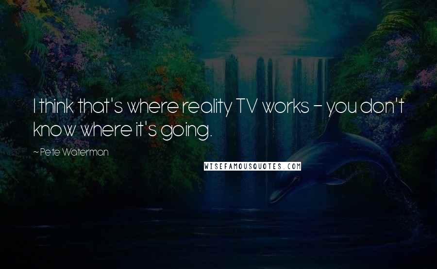 Pete Waterman Quotes: I think that's where reality TV works - you don't know where it's going.