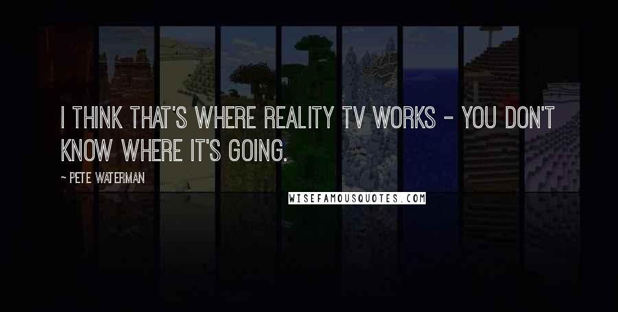 Pete Waterman Quotes: I think that's where reality TV works - you don't know where it's going.