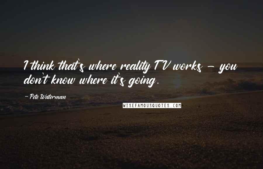 Pete Waterman Quotes: I think that's where reality TV works - you don't know where it's going.