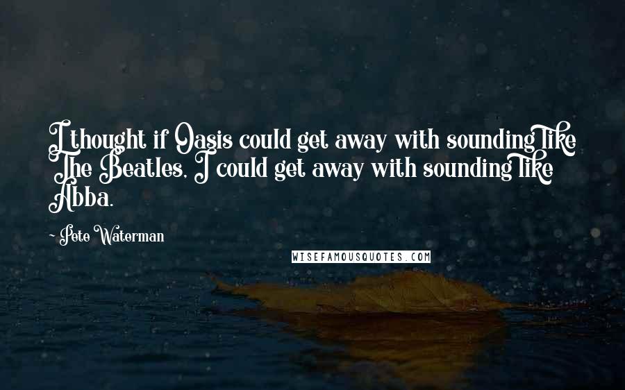 Pete Waterman Quotes: I thought if Oasis could get away with sounding like The Beatles, I could get away with sounding like Abba.