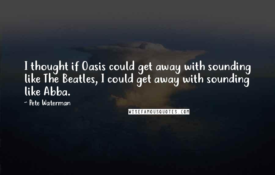 Pete Waterman Quotes: I thought if Oasis could get away with sounding like The Beatles, I could get away with sounding like Abba.