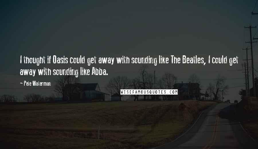 Pete Waterman Quotes: I thought if Oasis could get away with sounding like The Beatles, I could get away with sounding like Abba.