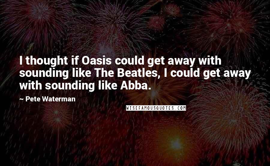 Pete Waterman Quotes: I thought if Oasis could get away with sounding like The Beatles, I could get away with sounding like Abba.