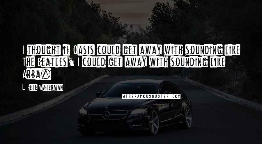 Pete Waterman Quotes: I thought if Oasis could get away with sounding like The Beatles, I could get away with sounding like Abba.