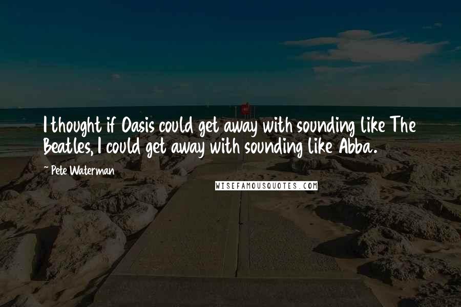 Pete Waterman Quotes: I thought if Oasis could get away with sounding like The Beatles, I could get away with sounding like Abba.