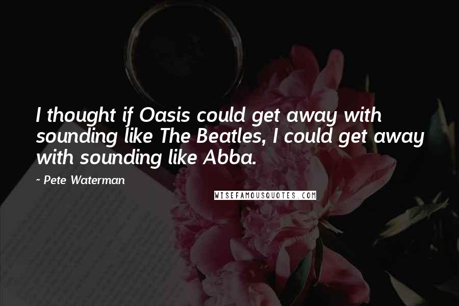 Pete Waterman Quotes: I thought if Oasis could get away with sounding like The Beatles, I could get away with sounding like Abba.