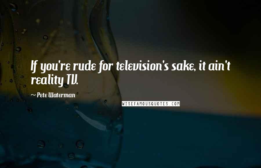 Pete Waterman Quotes: If you're rude for television's sake, it ain't reality TV.