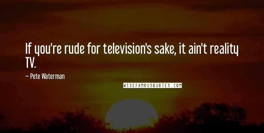 Pete Waterman Quotes: If you're rude for television's sake, it ain't reality TV.