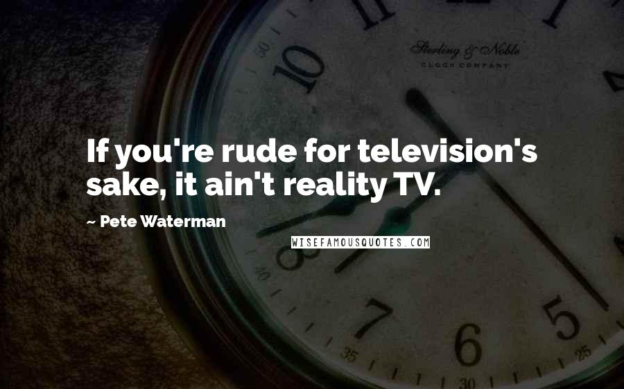 Pete Waterman Quotes: If you're rude for television's sake, it ain't reality TV.